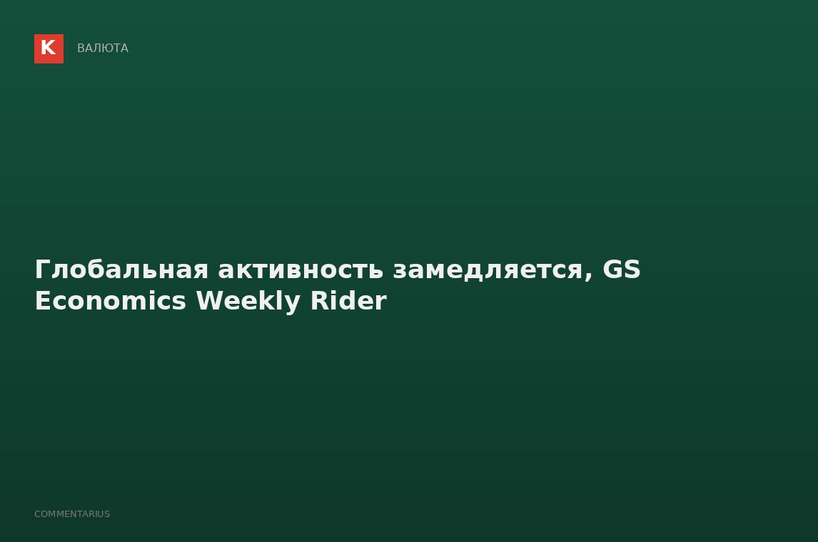 Глобальная активность замедляется, GS Economics Weekly Rider
