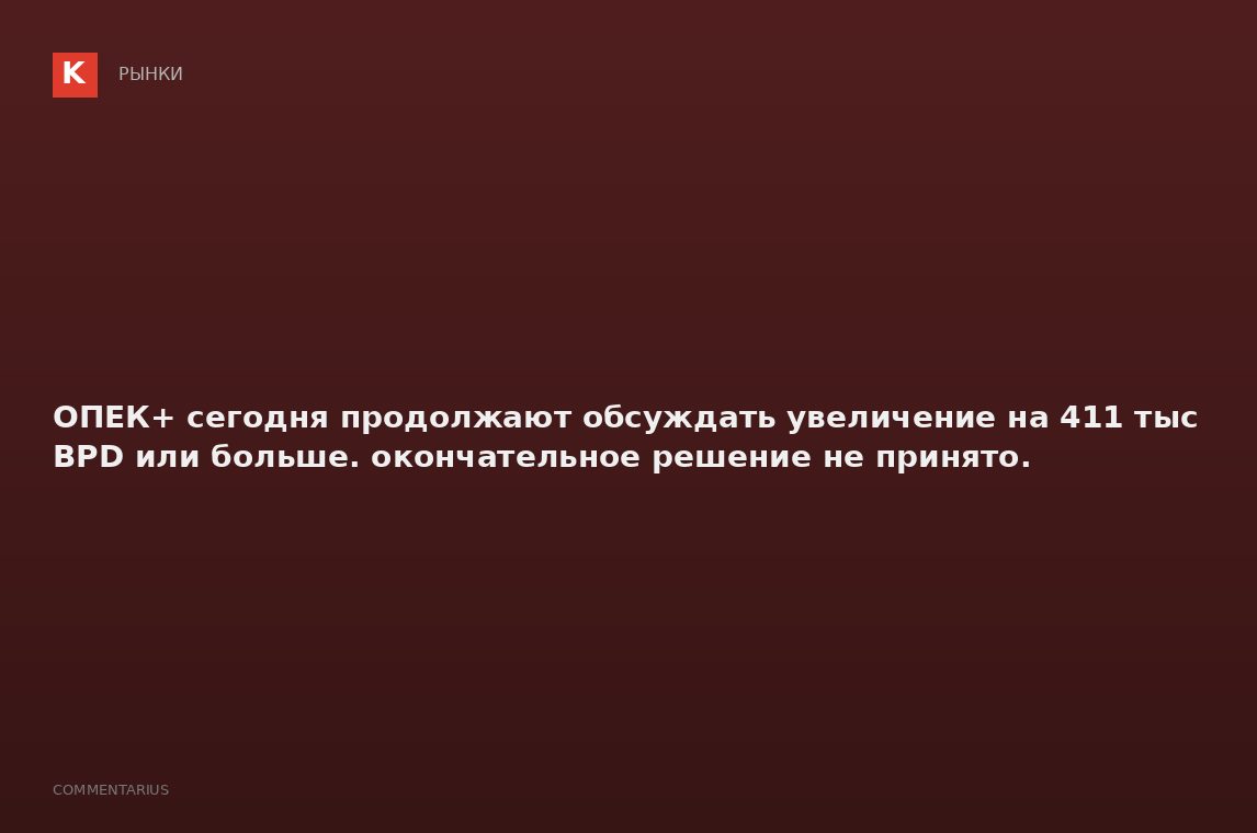 ОПЕК+ сегодня продолжают обсуждать увеличение на 411 тыс BPD или больше. окончательное решение не пр