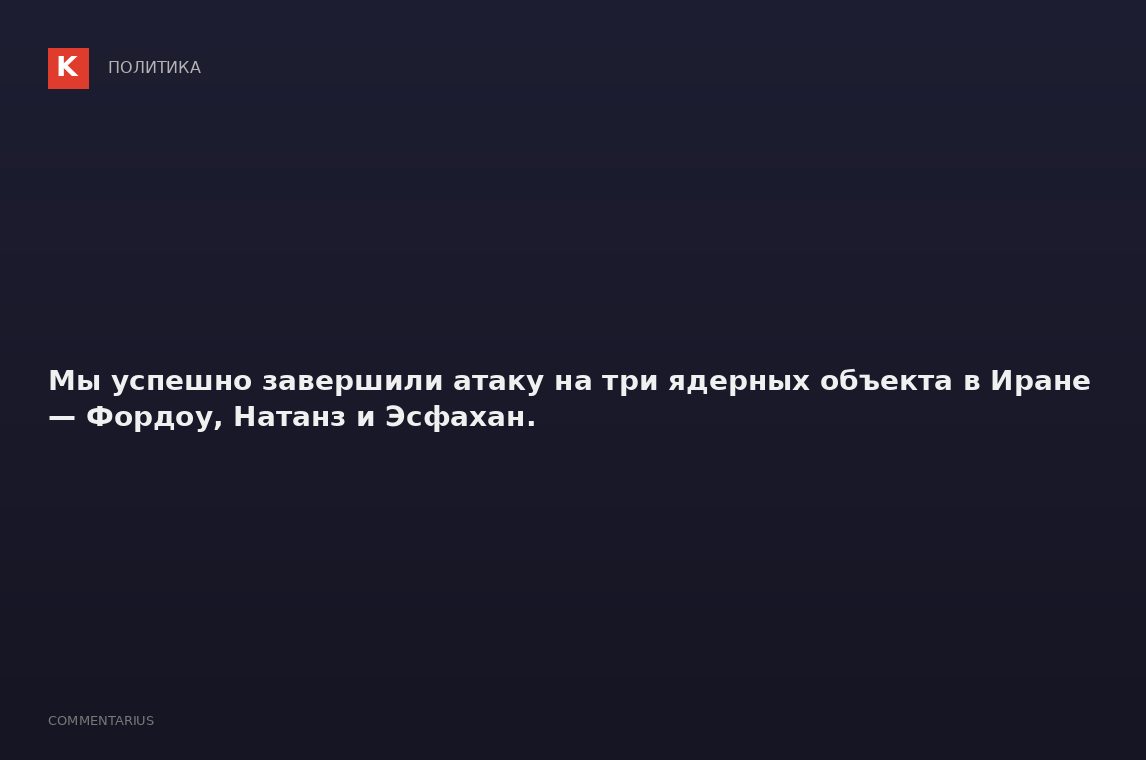 Мы успешно завершили атаку на три ядерных объекта в Иране — Фордоу, Натанз и Эсфахан.